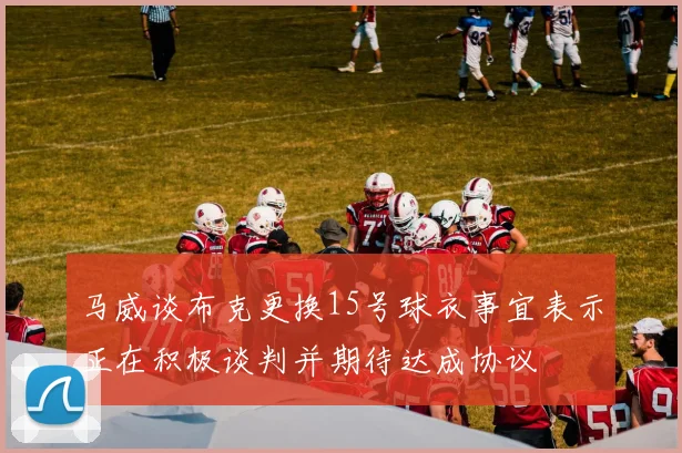 马威谈布克更换15号球衣事宜表示正在积极谈判并期待达成协议