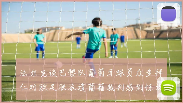 法尔克谈巴黎队葡萄牙球员众多拜仁对欧足联派遣葡籍裁判感到惊讶