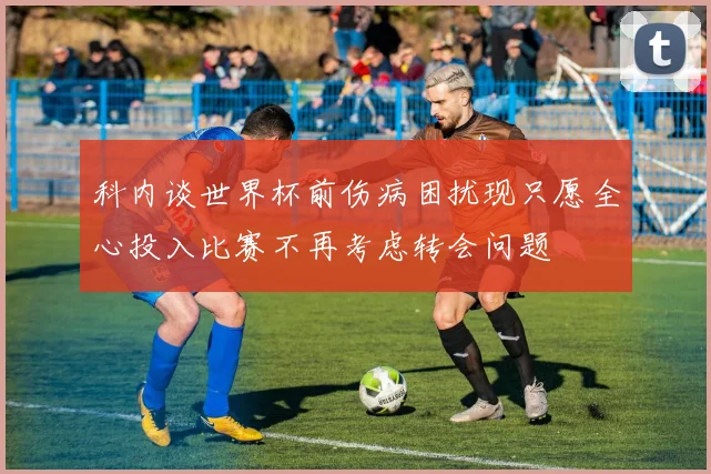 科内谈世界杯前伤病困扰现只愿全心投入比赛不再考虑转会问题