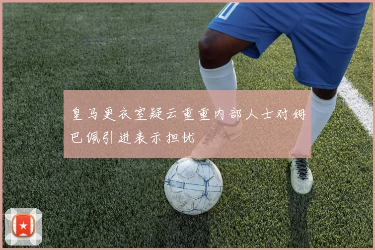 皇马更衣室疑云重重内部人士对姆巴佩引进表示担忧