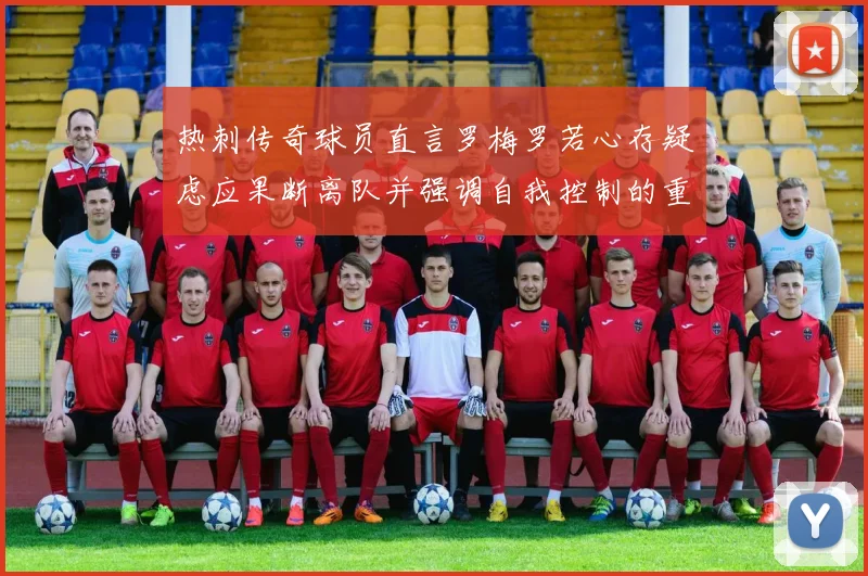 热刺传奇球员直言罗梅罗若心存疑虑应果断离队并强调自我控制的重要性
