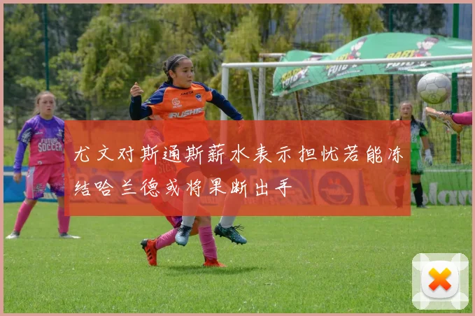 尤文对斯通斯薪水表示担忧若能冻结哈兰德或将果断出手