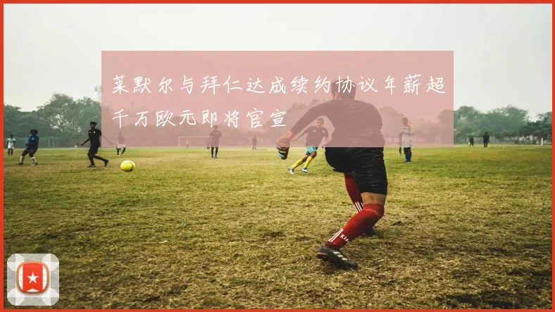 莱默尔与拜仁达成续约协议年薪超千万欧元即将官宣
