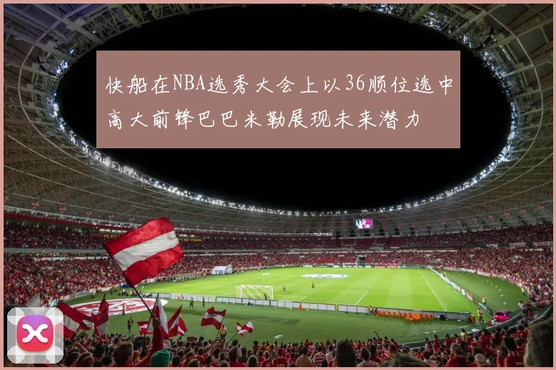 快船在NBA选秀大会上以36顺位选中高大前锋巴巴米勒展现未来潜力