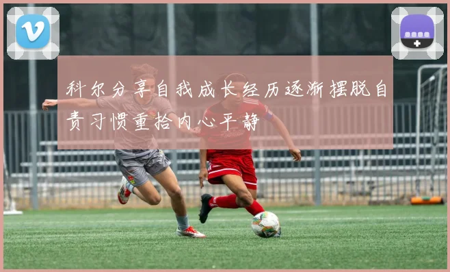 科尔分享自我成长经历逐渐摆脱自责习惯重拾内心平静