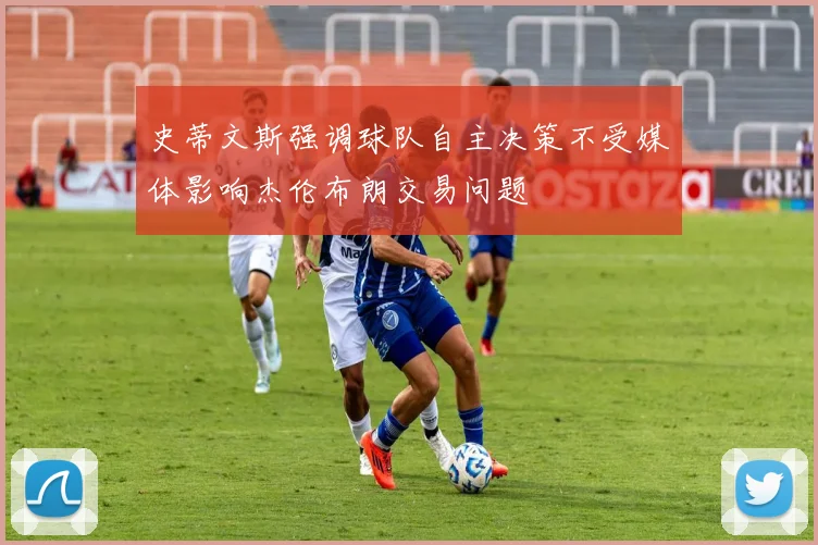 史蒂文斯强调球队自主决策不受媒体影响杰伦布朗交易问题
