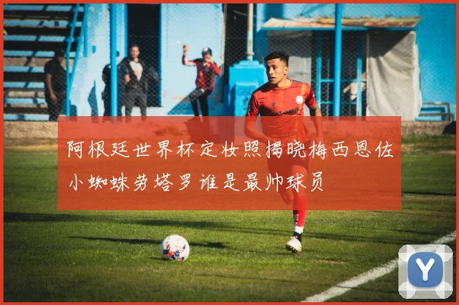 阿根廷世界杯定妆照揭晓梅西恩佐小蜘蛛劳塔罗谁是最帅球员