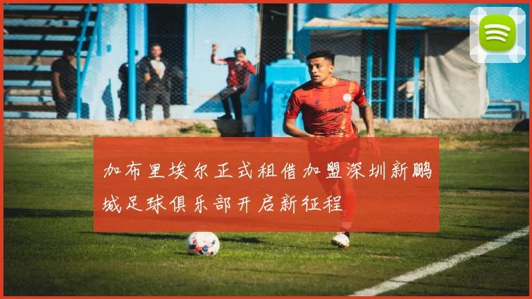 加布里埃尔正式租借加盟深圳新鹏城足球俱乐部开启新征程