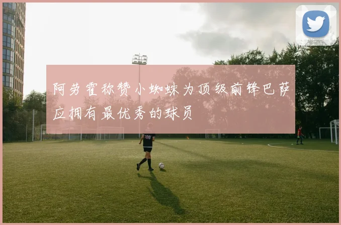 阿劳霍称赞小蜘蛛为顶级前锋巴萨应拥有最优秀的球员