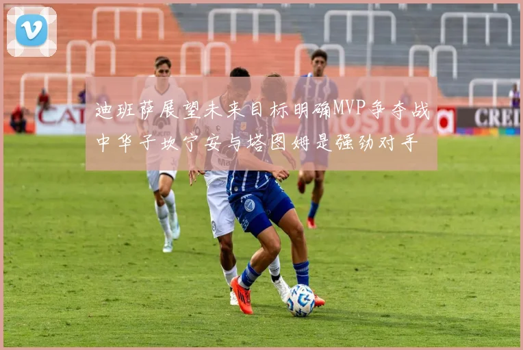 迪班萨展望未来目标明确MVP争夺战中华子坎宁安与塔图姆是强劲对手